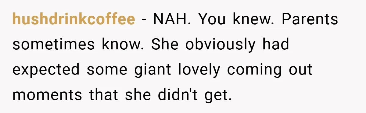 hushdrinkcoffee − NAH. You knew. Parents sometimes know. She obviously had expected some giant lovely coming out moments that she didn't get.