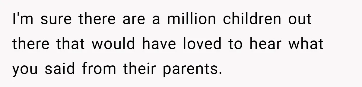 I'm sure there are a million children out there that would have loved to hear what you said from their parents.