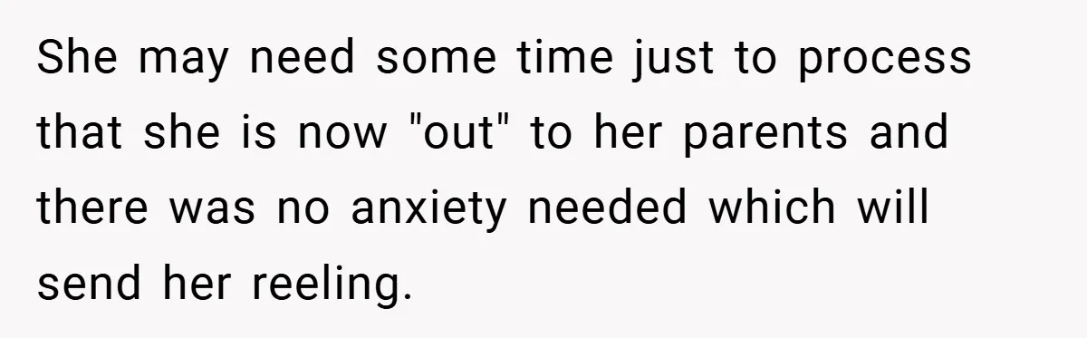 She may need some time just to process that she is now "out" to her parents and there was no anxiety needed which will send her reeling.