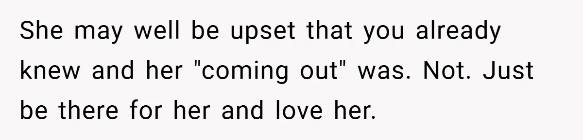 She may well be upset that you already knew and her "coming out" was. Not. Just be there for her and love her.