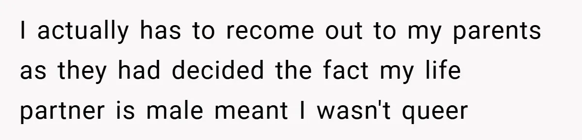 I actually has to recome out to my parents as they had decided the fact my life partner is male meant I wasn't queer