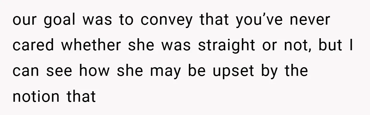 our goal was to convey that you’ve never cared whether she was straight or not, but I can see how she may be upset by the notion that