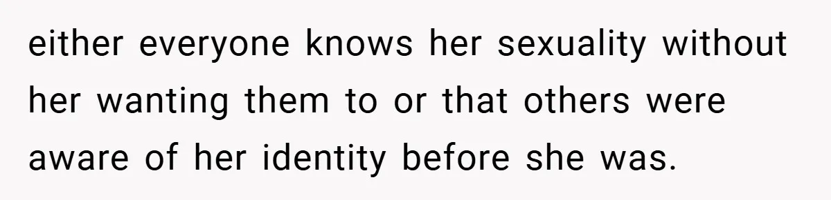 either everyone knows her sexuality without her wanting them to or that others were aware of her identity before she was.