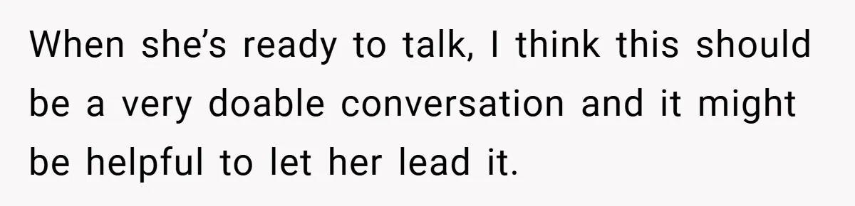 When she’s ready to talk, I think this should be a very doable conversation and it might be helpful to let her lead it.