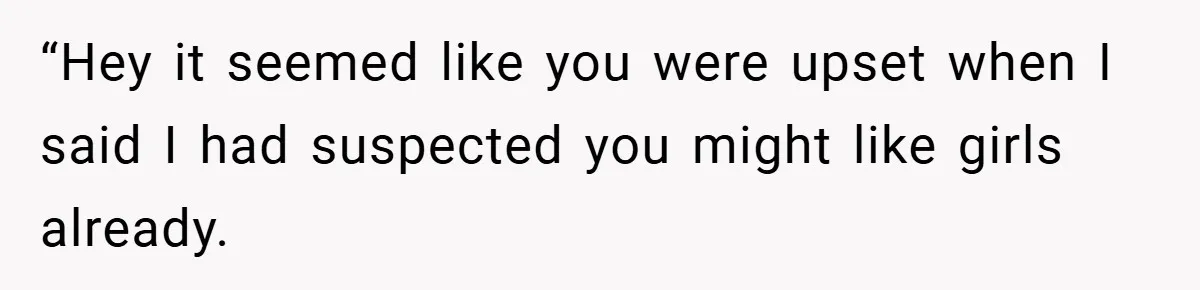 “Hey it seemed like you were upset when I said I had suspected you might like girls already.