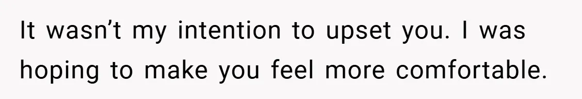 It wasn’t my intention to upset you. I was hoping to make you feel more comfortable.