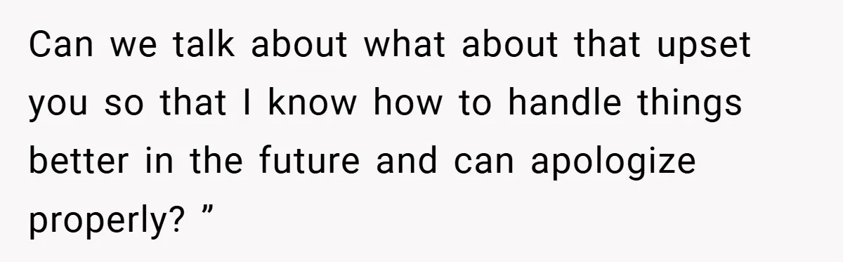 Can we talk about what about that upset you so that I know how to handle things better in the future and can apologize properly? ”