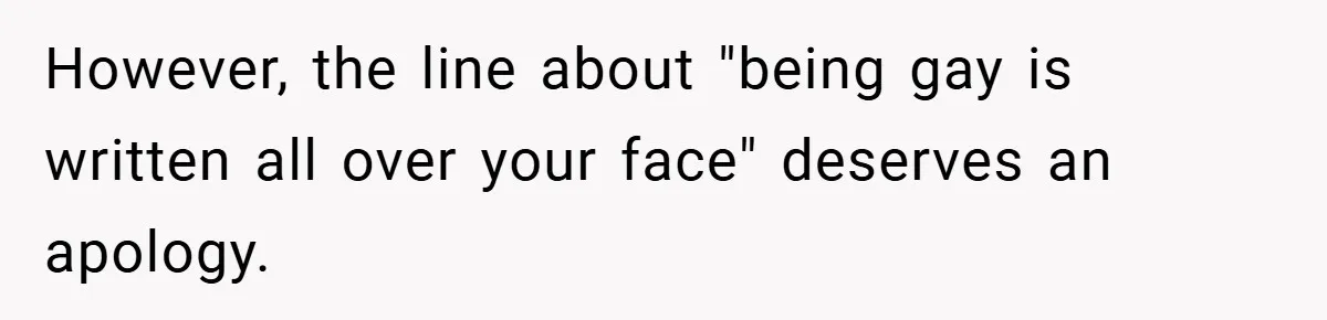 However, the line about "being gay is written all over your face" deserves an apology.