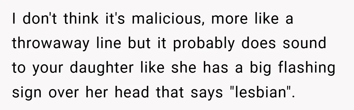I don't think it's malicious, more like a throwaway line but it probably does sound to your daughter like she has a big flashing sign over her head that says...