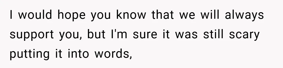 I would hope you know that we will always support you, but I'm sure it was still scary putting it into words,