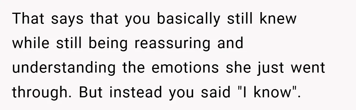That says that you basically still knew while still being reassuring and understanding the emotions she just went through. But instead you said "I know".