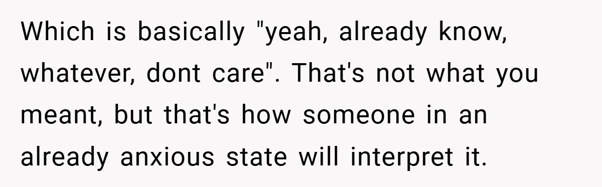 Which is basically "yeah, already know, whatever, dont care". That's not what you meant, but that's how someone in an already anxious state will interpret it.