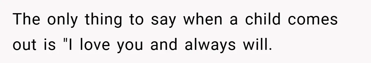 The only thing to say when a child comes out is "I love you and always will.