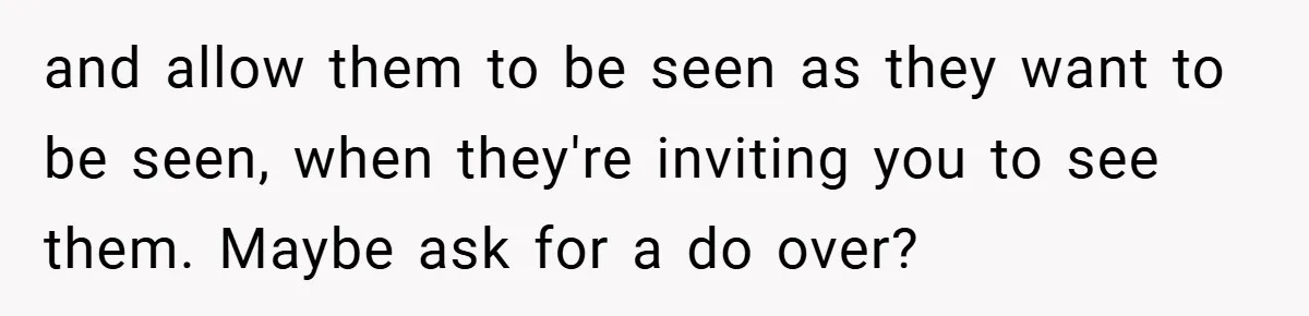 and allow them to be seen as they want to be seen, when they're inviting you to see them. Maybe ask for a do over?