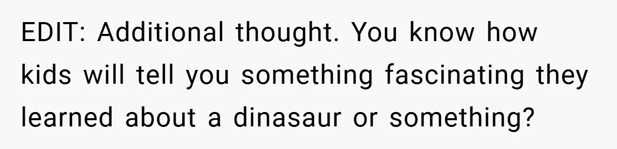 EDIT: Additional thought. You know how kids will tell you something fascinating they learned about a dinasaur or something?