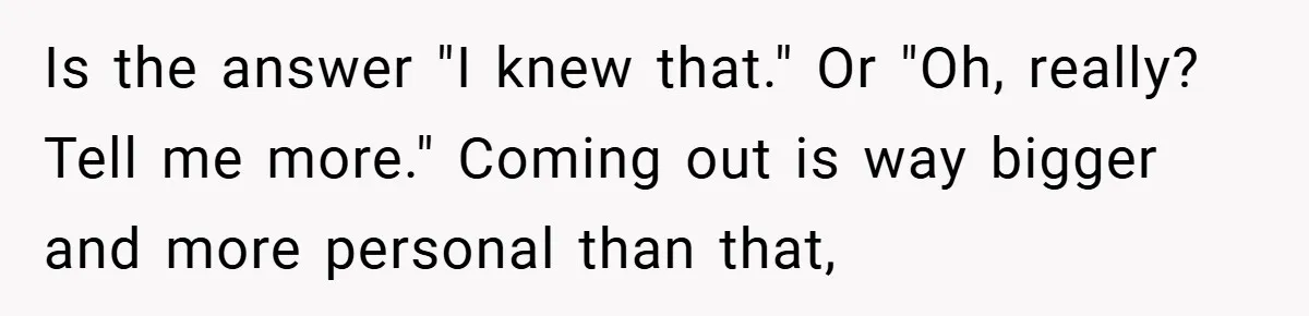 Is the answer "I knew that." Or "Oh, really? Tell me more." Coming out is way bigger and more personal than that,