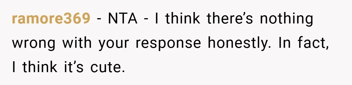 ramore369 − NTA - I think there’s nothing wrong with your response honestly. In fact, I think it’s cute.