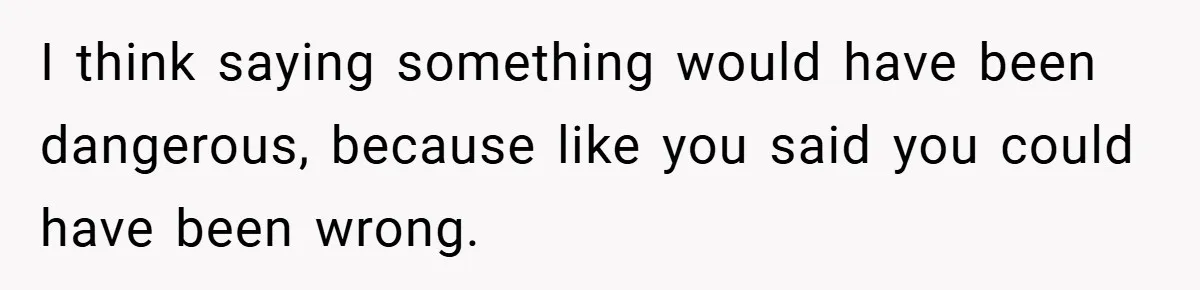 I think saying something would have been dangerous, because like you said you could have been wrong.