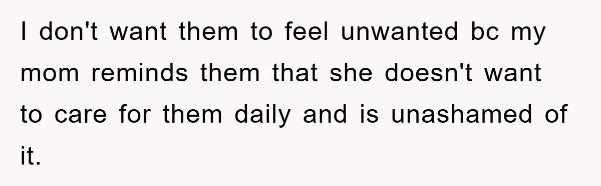 I don't want them to feel unwanted bc my mom reminds them that she doesn't want to care for them daily and is unashamed of it.