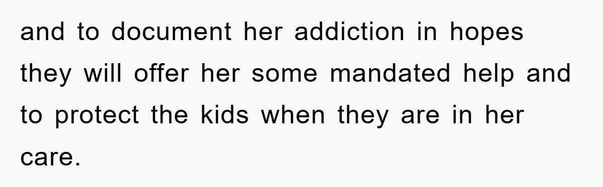 and to document her addiction in hopes they will offer her some mandated help and to protect the kids when they are in her care.