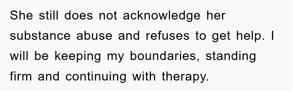 She still does not acknowledge her substance abuse and refuses to get help. I will be keeping my boundaries, standing firm and continuing with therapy.
