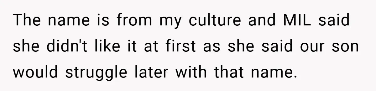 The name is from my culture and MIL said she didn't like it at first as she said our son would struggle later with that name.