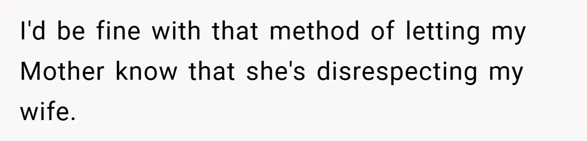 I'd be fine with that method of letting my Mother know that she's disrespecting my wife.