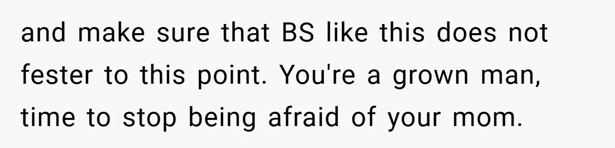 and make sure that BS like this does not fester to this point. You're a grown man, time to stop being afraid of your mom.