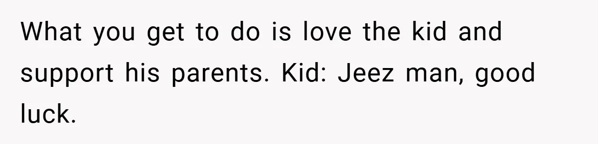 What you get to do is love the kid and support his parents. Kid: Jeez man, good luck.