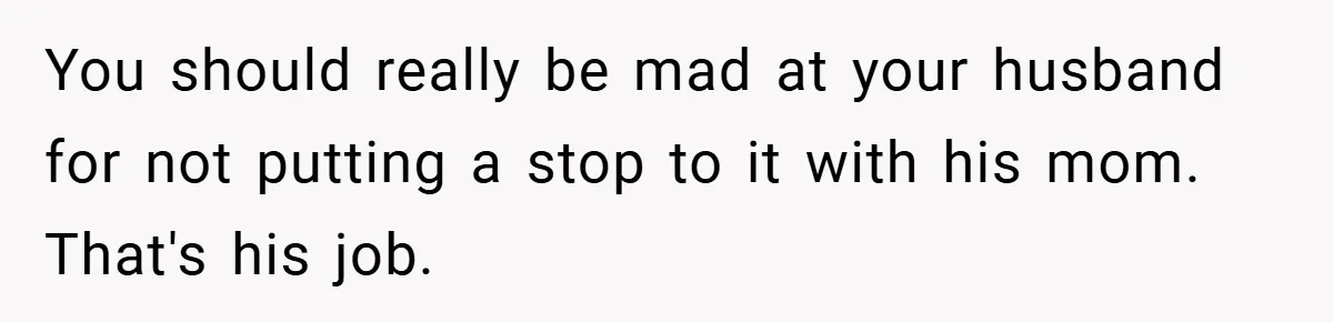 You should really be mad at your husband for not putting a stop to it with his mom. That's his job.