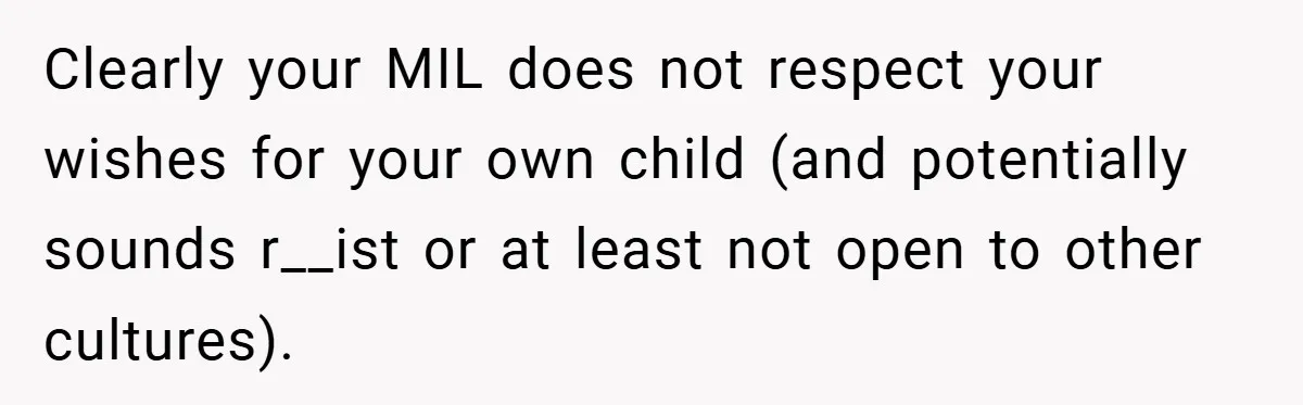 Clearly your MIL does not respect your wishes for your own child (and potentially sounds r__ist or at least not open to other cultures).