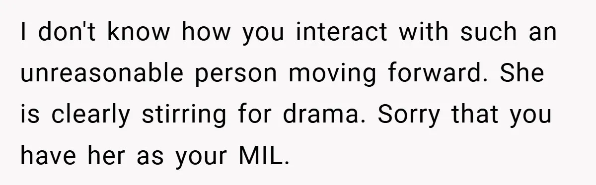 I don't know how you interact with such an unreasonable person moving forward. She is clearly stirring for drama. Sorry that you have her as your MIL.