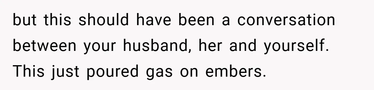 but this should have been a conversation between your husband, her and yourself. This just poured gas on embers.