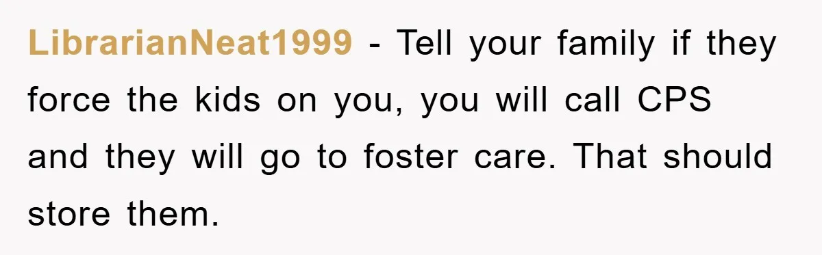 LibrarianNeat1999 − Tell your family if they force the kids on you, you will call CPS and they will go to foster care. That should store them.
