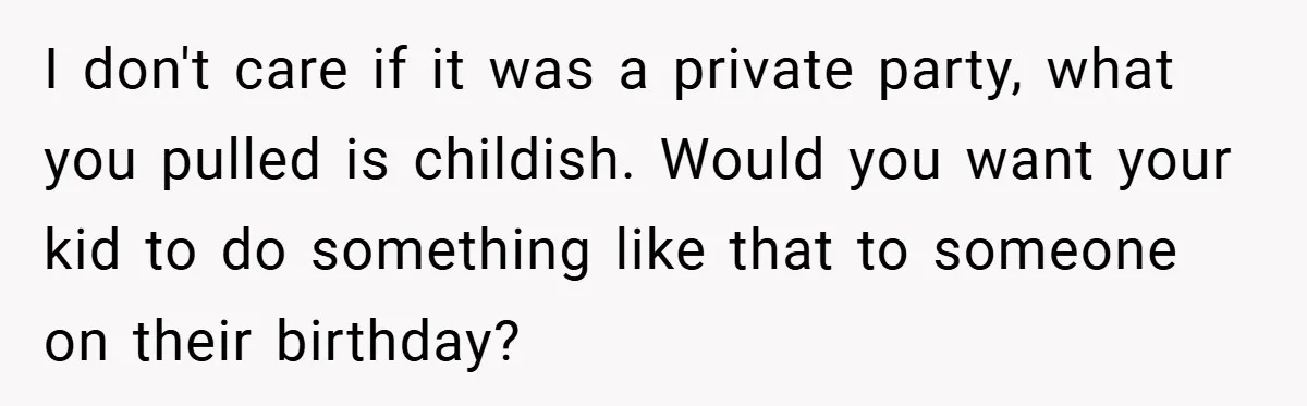 I don't care if it was a private party, what you pulled is childish. Would you want your kid to do something like that to someone on their birthday?