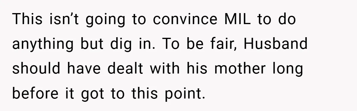 This isn’t going to convince MIL to do anything but dig in. To be fair, Husband should have dealt with his mother long before it got to this point.
