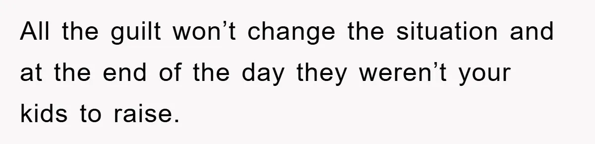 All the guilt won’t change the situation and at the end of the day they weren’t your kids to raise.