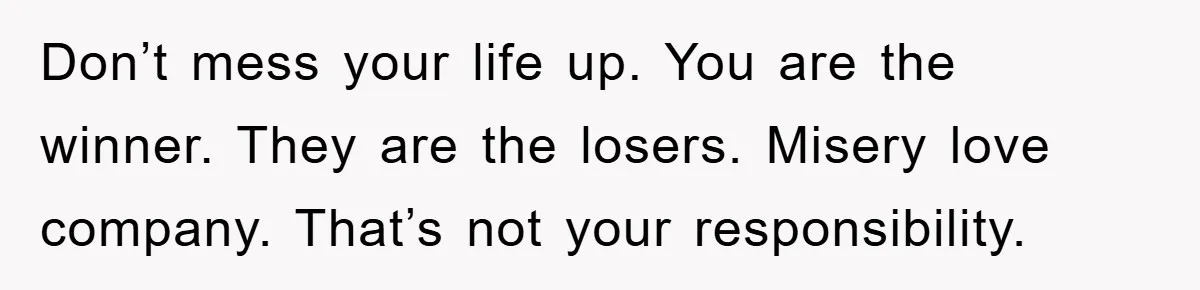 Don’t mess your life up. You are the winner. They are the losers. Misery love company. That’s not your responsibility.