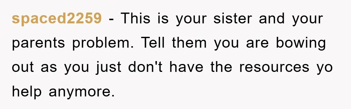 spaced2259 − This is your sister and your parents problem. Tell them you are bowing out as you just don't have the resources yo help anymore.