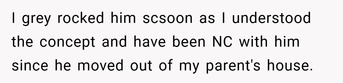 I grey rocked him scsoon as I understood the concept and have been NC with him since he moved out of my parent's house.