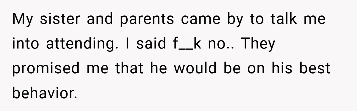 My sister and parents came by to talk me into attending. I said f__k no.. They promised me that he would be on his best behavior.