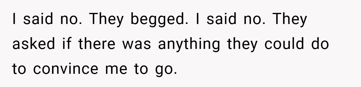 I said no. They begged. I said no. They asked if there was anything they could do to convince me to go.