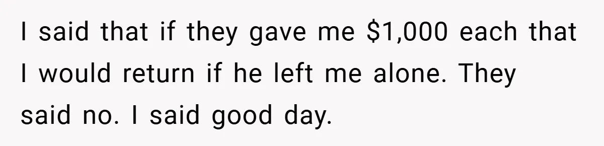 I said that if they gave me $1,000 each that I would return if he left me alone. They said no. I said good day.