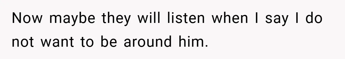 Now maybe they will listen when I say I do not want to be around him.