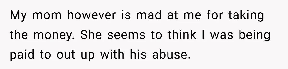 My mom however is mad at me for taking the money. She seems to think I was being paid to out up with his abuse.