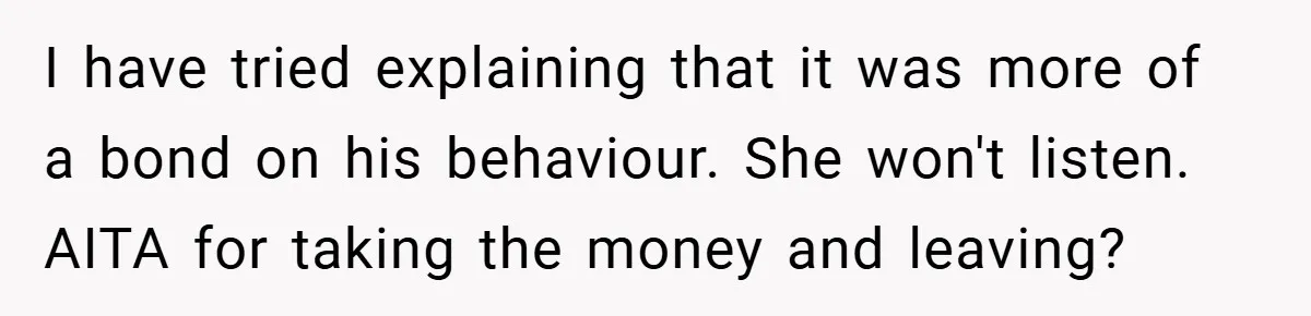 I have tried explaining that it was more of a bond on his behaviour. She won't listen. AITA for taking the money and leaving?