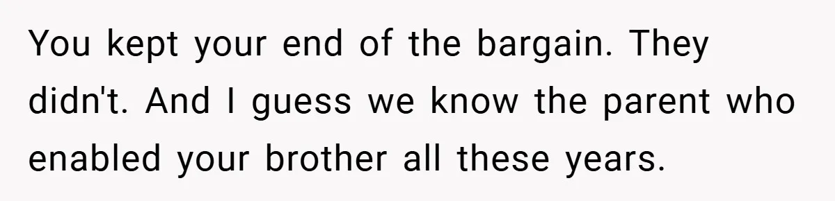 You kept your end of the bargain. They didn't. And I guess we know the parent who enabled your brother all these years.