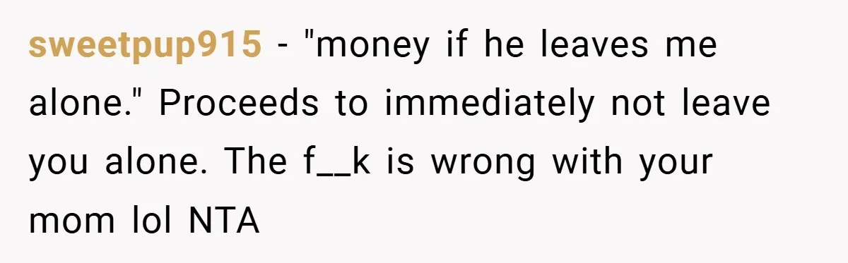sweetpup915 − "money if he leaves me alone." Proceeds to immediately not leave you alone. The f__k is wrong with your mom lol NTA
