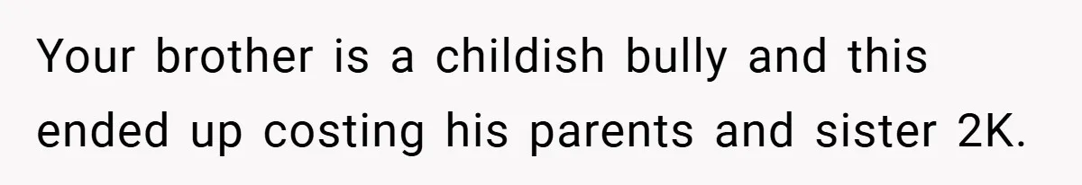 Your brother is a childish bully and this ended up costing his parents and sister 2K.