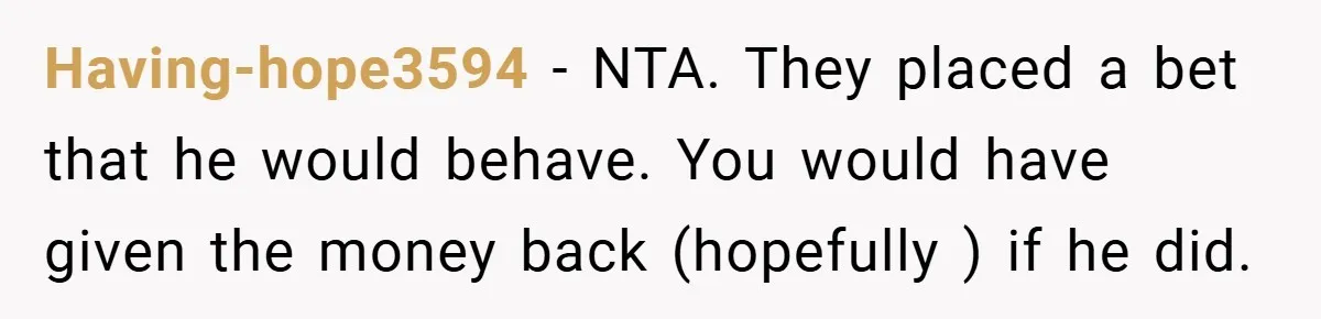 Having-hope3594 − NTA. They placed a bet that he would behave. You would have given the money back (hopefully ) if he did.